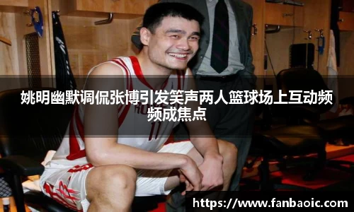 姚明幽默调侃张博引发笑声两人篮球场上互动频频成焦点
